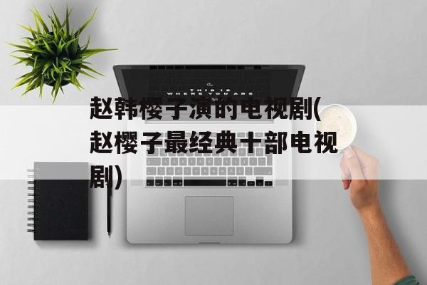 赵韩樱子演的电视剧(赵樱子最经典十部电视剧)-第1张图片-