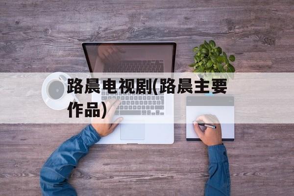 路晨电视剧(路晨主要作品)-第1张图片-