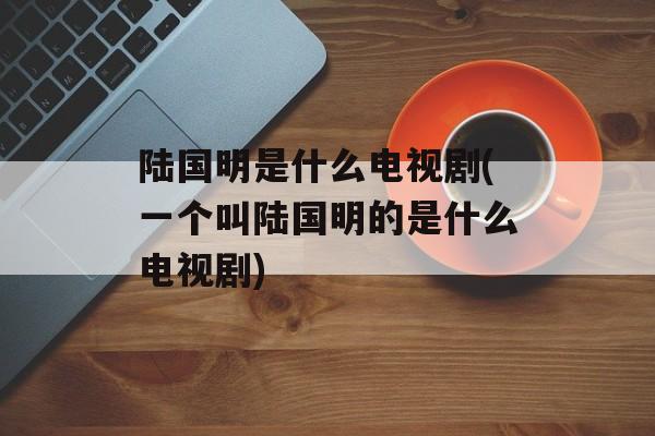 陆国明是什么电视剧(一个叫陆国明的是什么电视剧)-第1张图片-
