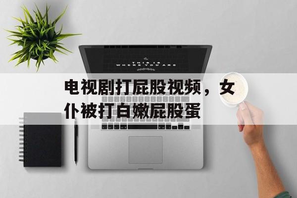 电视剧打屁股视频，女仆被打白嫩屁股蛋-第1张图片-
