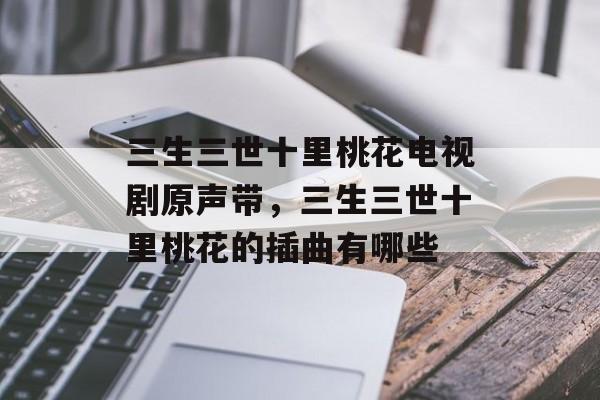 三生三世十里桃花电视剧原声带，三生三世十里桃花的插曲有哪些-第1张图片-