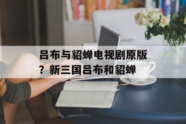 吕布与貂蝉电视剧原版？新三国吕布和貂蝉-第1张图片-