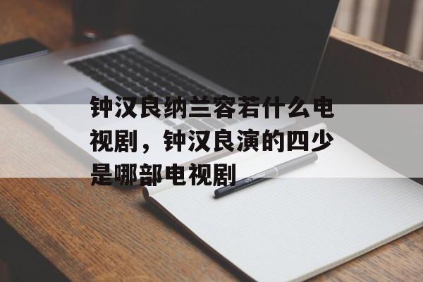 钟汉良纳兰容若什么电视剧，钟汉良演的四少是哪部电视剧-第1张图片-