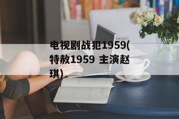 电视剧战犯1959(特赦1959 主演赵琪)-第1张图片-