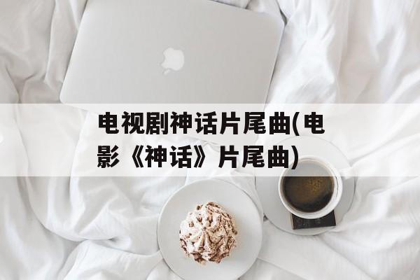 电视剧神话片尾曲(电影《神话》片尾曲)-第1张图片-