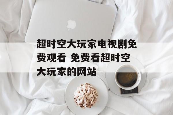 超时空大玩家电视剧免费观看 免费看超时空大玩家的网站-第1张图片-