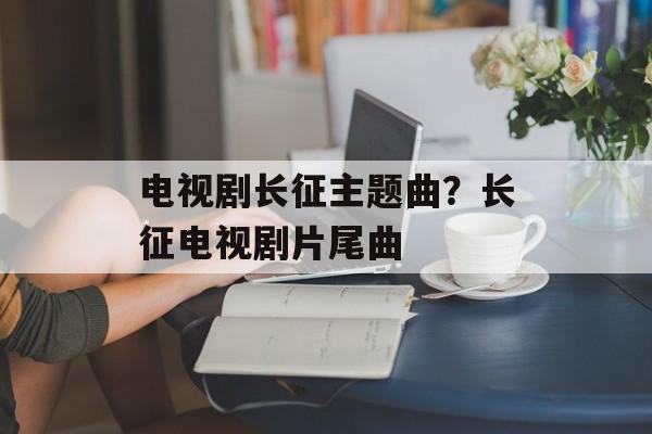 电视剧长征主题曲？长征电视剧片尾曲-第1张图片-