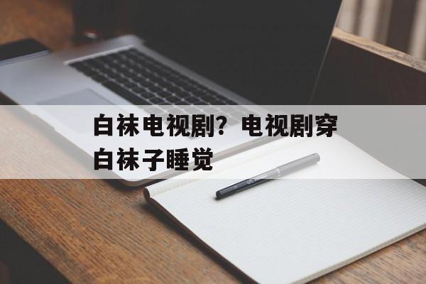 白袜电视剧？电视剧穿白袜子睡觉-第1张图片-
