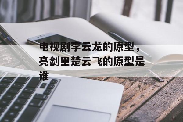 电视剧李云龙的原型，亮剑里楚云飞的原型是谁-第1张图片-