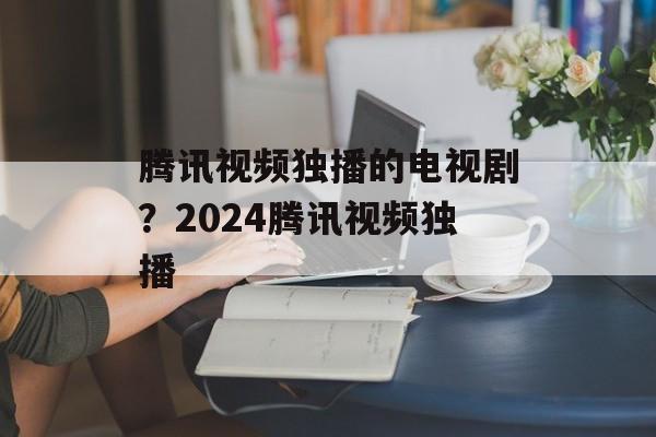 腾讯视频独播的电视剧？2024腾讯视频独播-第1张图片-