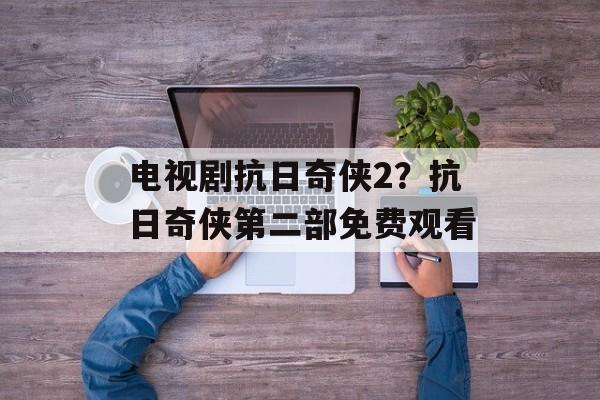 电视剧抗日奇侠2？抗日奇侠第二部免费观看-第1张图片-