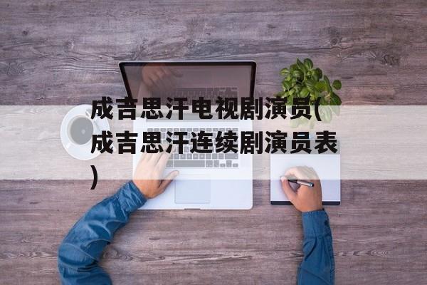成吉思汗电视剧演员(成吉思汗连续剧演员表)-第1张图片-