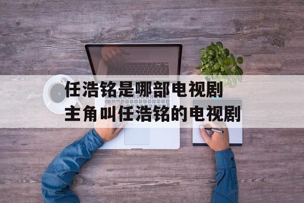 任浩铭是哪部电视剧 主角叫任浩铭的电视剧-第1张图片-