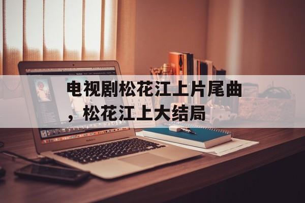 电视剧松花江上片尾曲，松花江上大结局-第1张图片-