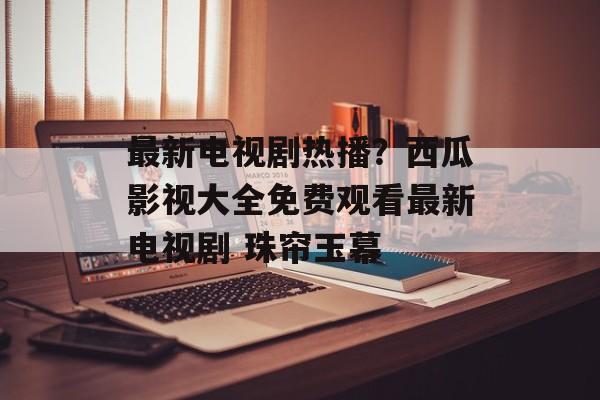 最新电视剧热播？西瓜影视大全免费观看最新电视剧 珠帘玉幕-第1张图片-