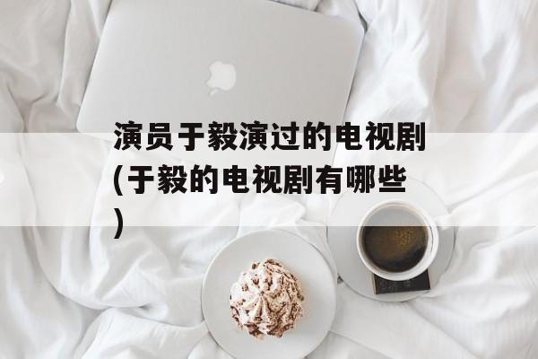 演员于毅演过的电视剧(于毅的电视剧有哪些)-第1张图片-