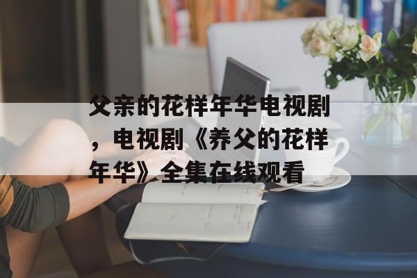 父亲的花样年华电视剧，电视剧《养父的花样年华》全集在线观看-第1张图片-