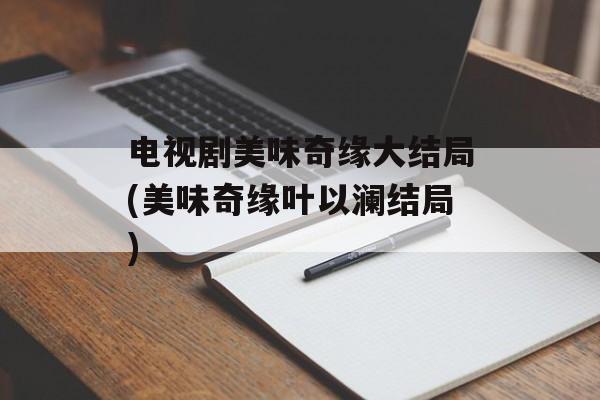 电视剧美味奇缘大结局(美味奇缘叶以澜结局)-第1张图片-