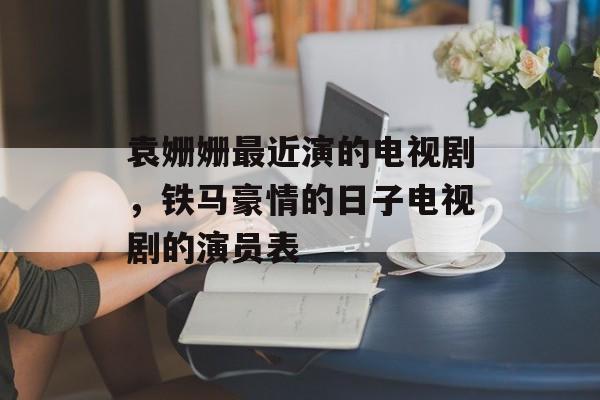 袁姗姗最近演的电视剧，铁马豪情的日子电视剧的演员表-第1张图片-