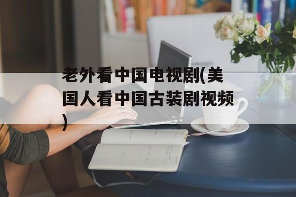 老外看中国电视剧(美国人看中国古装剧视频)-第1张图片-