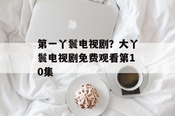 第一丫鬟电视剧？大丫鬟电视剧免费观看第10集-第1张图片-