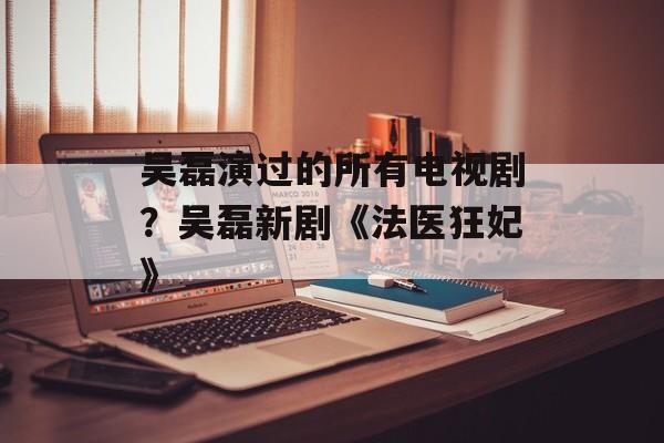 吴磊演过的所有电视剧？吴磊新剧《法医狂妃》-第1张图片-