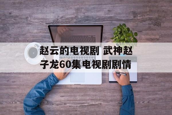 赵云的电视剧 武神赵子龙60集电视剧剧情-第1张图片-