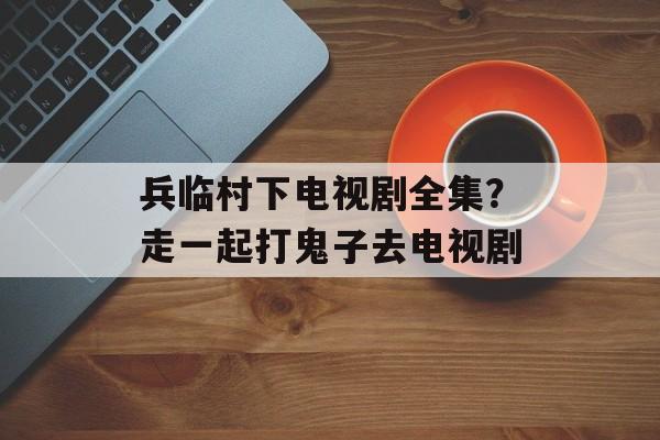 兵临村下电视剧全集？走一起打鬼子去电视剧-第1张图片-