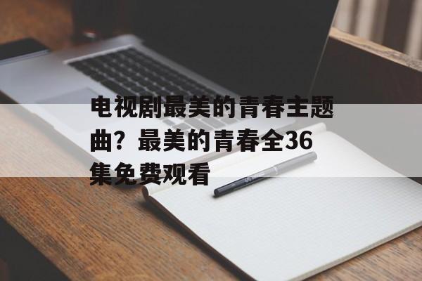 电视剧最美的青春主题曲？最美的青春全36集免费观看-第1张图片-