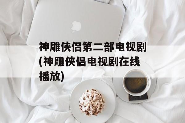神雕侠侣第二部电视剧(神雕侠侣电视剧在线播放)-第1张图片-
