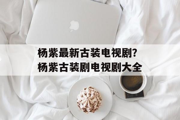 杨紫最新古装电视剧？杨紫古装剧电视剧大全-第1张图片-
