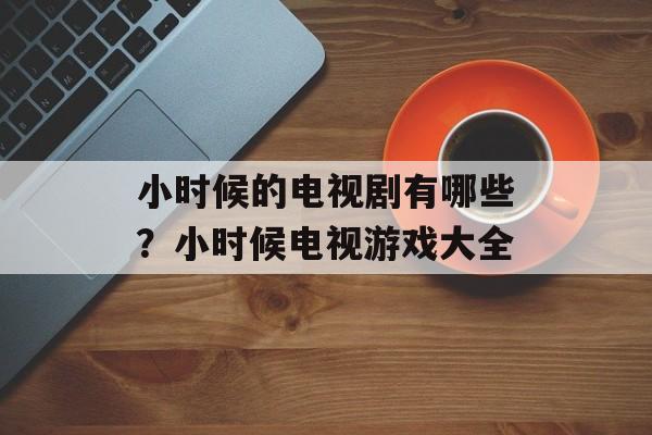 小时候的电视剧有哪些？小时候电视游戏大全-第1张图片-