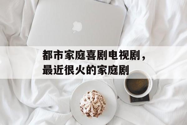 都市家庭喜剧电视剧，最近很火的家庭剧-第1张图片-
