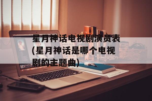 星月神话电视剧演员表(星月神话是哪个电视剧的主题曲)-第1张图片-