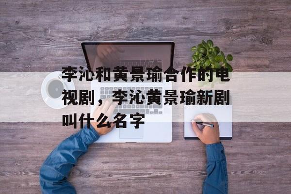 李沁和黄景瑜合作的电视剧，李沁黄景瑜新剧叫什么名字-第1张图片-