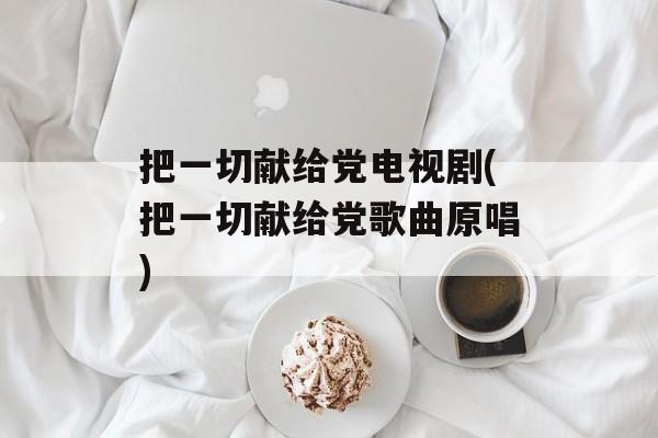 把一切献给党电视剧(把一切献给党歌曲原唱)-第1张图片-