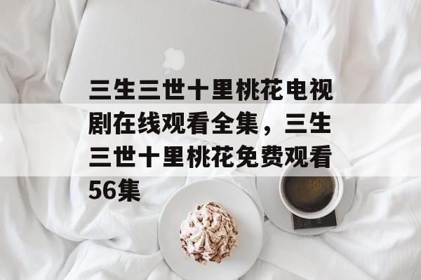 三生三世十里桃花电视剧在线观看全集，三生三世十里桃花免费观看56集-第1张图片-