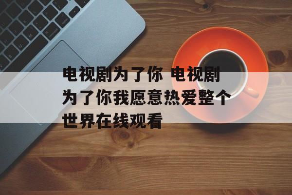 电视剧为了你 电视剧为了你我愿意热爱整个世界在线观看-第1张图片-