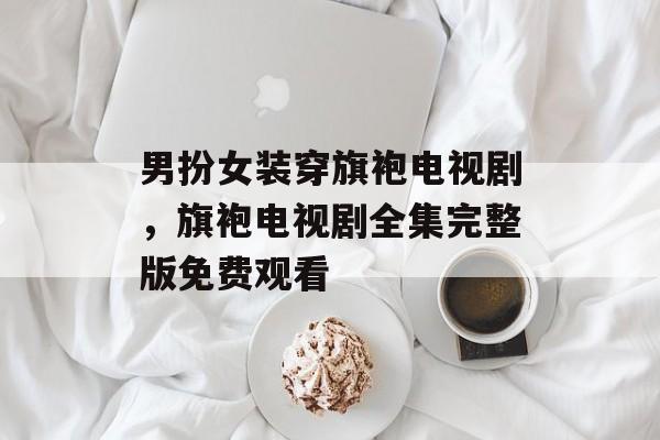 男扮女装穿旗袍电视剧，旗袍电视剧全集完整版免费观看-第1张图片-