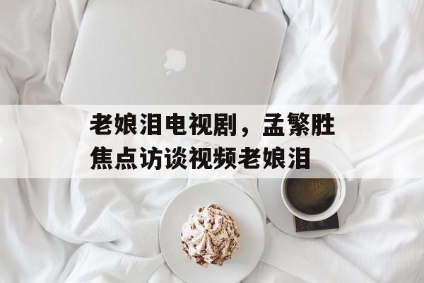 老娘泪电视剧，孟繁胜焦点访谈视频老娘泪-第1张图片-