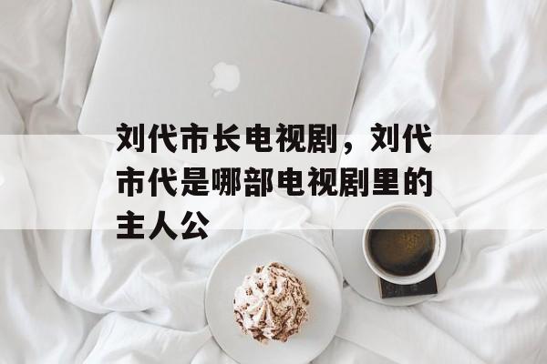 刘代市长电视剧，刘代市代是哪部电视剧里的主人公-第1张图片-