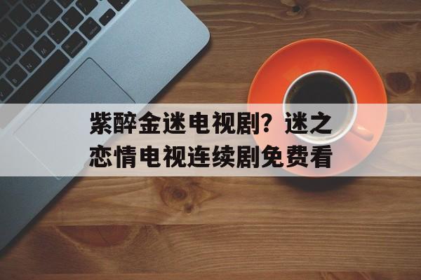 紫醉金迷电视剧？迷之恋情电视连续剧免费看-第1张图片-