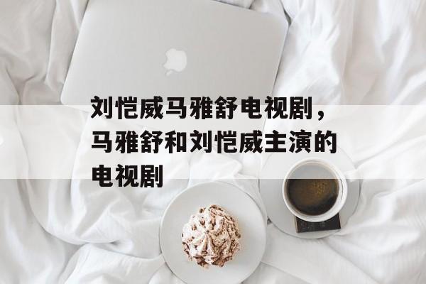 刘恺威马雅舒电视剧，马雅舒和刘恺威主演的电视剧-第1张图片-