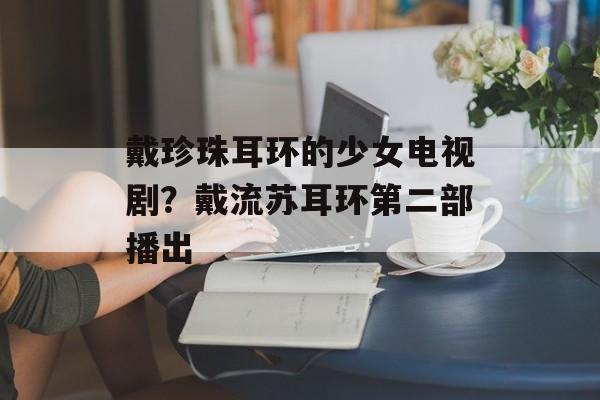 戴珍珠耳环的少女电视剧？戴流苏耳环第二部播出-第1张图片-