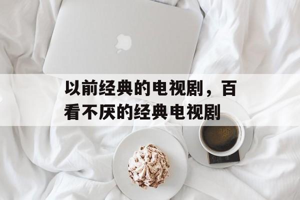 以前经典的电视剧，百看不厌的经典电视剧-第1张图片-