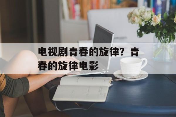 电视剧青春的旋律？青春的旋律电影-第1张图片-