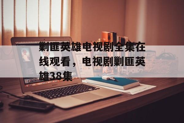 剿匪英雄电视剧全集在线观看，电视剧剿匪英雄38集-第1张图片-