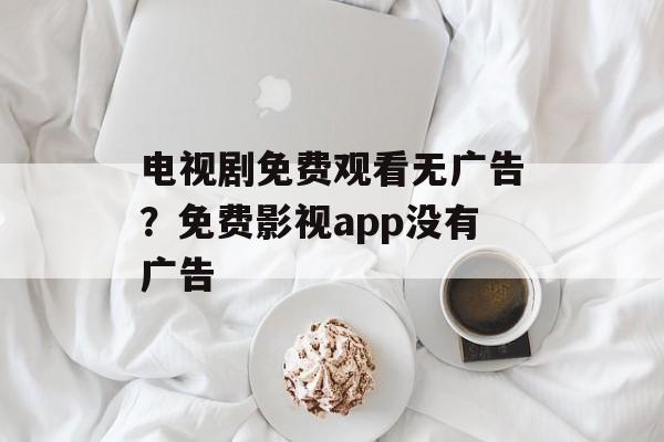 电视剧免费观看无广告？免费影视app没有广告-第1张图片-