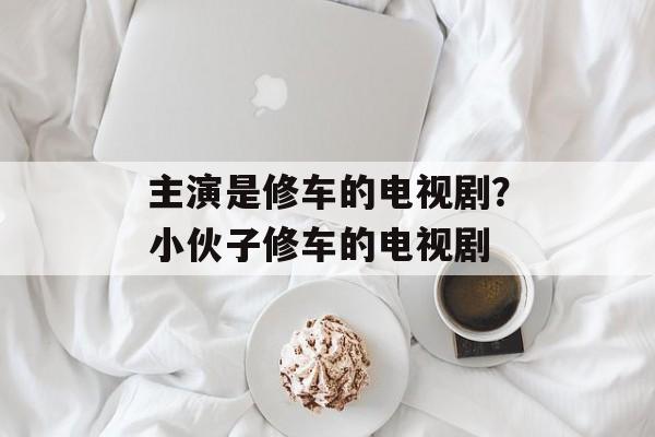主演是修车的电视剧？小伙子修车的电视剧-第1张图片-