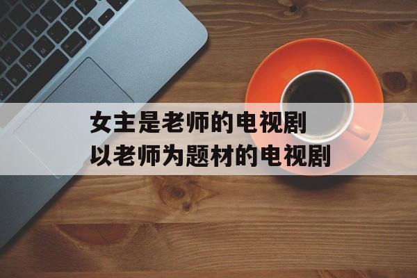 女主是老师的电视剧 以老师为题材的电视剧-第1张图片-